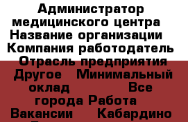 Администратор медицинского центра › Название организации ­ Компания-работодатель › Отрасль предприятия ­ Другое › Минимальный оклад ­ 28 000 - Все города Работа » Вакансии   . Кабардино-Балкарская респ.